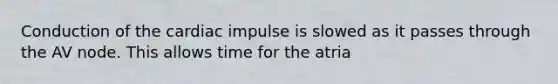 Conduction of the cardiac impulse is slowed as it passes through the AV node. This allows time for the atria