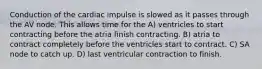 Conduction of the cardiac impulse is slowed as it passes through the AV node. This allows time for the A) ventricles to start contracting before the atria finish contracting. B) atria to contract completely before the ventricles start to contract. C) SA node to catch up. D) last ventricular contraction to finish.