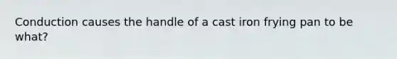 Conduction causes the handle of a cast iron frying pan to be what?