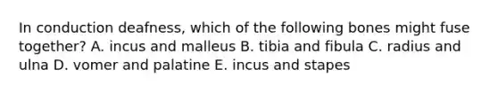 In conduction deafness, which of the following bones might fuse together? A. incus and malleus B. tibia and fibula C. radius and ulna D. vomer and palatine E. incus and stapes