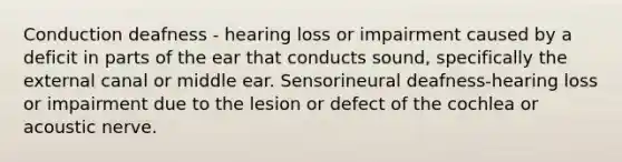 Conduction deafness - hearing loss or impairment caused by a deficit in parts of the ear that conducts sound, specifically the external canal or middle ear. Sensorineural deafness-hearing loss or impairment due to the lesion or defect of the cochlea or acoustic nerve.