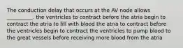 The conduction delay that occurs at the AV node allows __________. the ventricles to contract before the atria begin to contract the atria to fill with blood the atria to contract before the ventricles begin to contract the ventricles to pump blood to the great vessels before receiving more blood from the atria