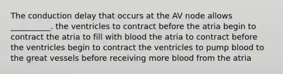 The conduction delay that occurs at the AV node allows __________. the ventricles to contract before the atria begin to contract the atria to fill with blood the atria to contract before the ventricles begin to contract the ventricles to pump blood to the great vessels before receiving more blood from the atria