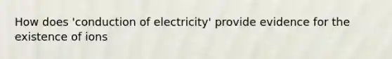 How does 'conduction of electricity' provide evidence for the existence of ions