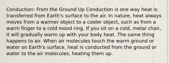 Conduction: From the Ground Up Conduction is one way heat is transferred from Earth's surface to the air. In nature, heat always moves from a warmer object to a cooler object, such as from a warm finger to a cold mood ring. If you sit on a cold, metal chair, it will gradually warm up with your body heat. The same thing happens to air. When air molecules touch the warm ground or water on Earth's surface, heat is conducted from the ground or water to the air molecules, heating them up.