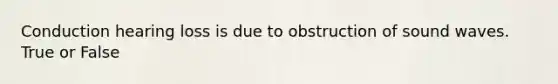 Conduction hearing loss is due to obstruction of sound waves. True or False