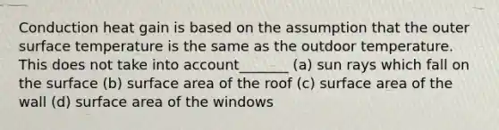 Conduction heat gain is based on the assumption that the outer surface temperature is the same as the outdoor temperature. This does not take into account_______ (a) sun rays which fall on the surface (b) surface area of the roof (c) surface area of the wall (d) surface area of the windows