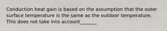 Conduction heat gain is based on the assumption that the outer surface temperature is the same as the outdoor temperature. This does not take into account_______