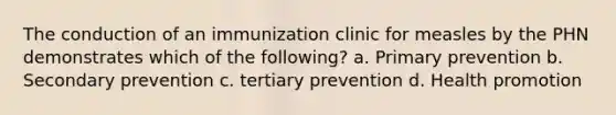 The conduction of an immunization clinic for measles by the PHN demonstrates which of the following? a. Primary prevention b. Secondary prevention c. tertiary prevention d. Health promotion