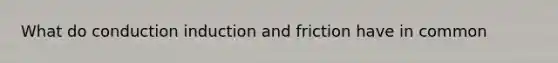 What do conduction induction and friction have in common