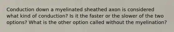 Conduction down a myelinated sheathed axon is considered what kind of conduction? Is it the faster or the slower of the two options? What is the other option called without the myelination?