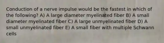 Conduction of a nerve impulse would be the fastest in which of the following? A) A large diameter myelinated fiber B) A small diameter myelinated fiber C) A large unmyelinated fiber D) A small unmyelinated fiber E) A small fiber with multiple Schwann cells