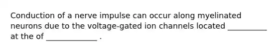 Conduction of a nerve impulse can occur along myelinated neurons due to the voltage-gated ion channels located __________ at the of _____________ .