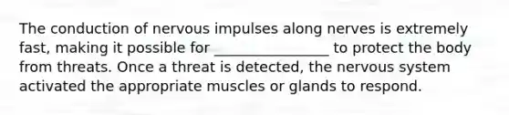 The conduction of nervous impulses along nerves is extremely fast, making it possible for ________________ to protect the body from threats. Once a threat is detected, the nervous system activated the appropriate muscles or glands to respond.