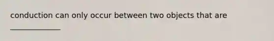 conduction can only occur between two objects that are _____________