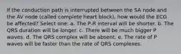 If the conduction path is interrupted between the SA node and the AV node (called complete heart block), how would the ECG be affected? Select one: a. The P-R interval will be shorter. b. The QRS duration will be longer. c. There will be much bigger P waves. d. The QRS complex will be absent. e. The rate of P waves will be faster than the rate of QRS complexes.