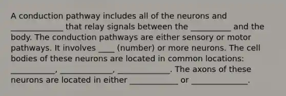 A conduction pathway includes all of the neurons and _____________ that relay signals between the __________ and the body. The conduction pathways are either sensory or motor pathways. It involves ____ (number) or more neurons. The cell bodies of these neurons are located in common locations: ___________, _____________, _____________. The axons of these neurons are located in either ____________ or ______________.