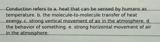 Conduction refers to a. heat that can be sensed by humans as temperature. b. the molecule-to-molecule transfer of heat energy. c. strong vertical movement of air in the atmosphere. d. the behavior of something. e. strong horizontal movement of air in the atmosphere.