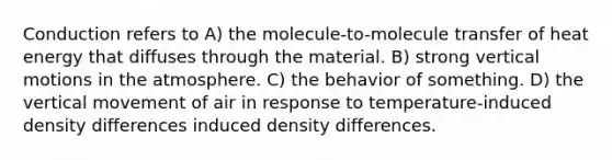 Conduction refers to A) the molecule-to-molecule transfer of heat energy that diffuses through the material. B) strong vertical motions in the atmosphere. C) the behavior of something. D) the vertical movement of air in response to temperature-induced density differences induced density differences.