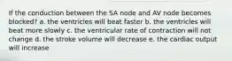 If the conduction between the SA node and AV node becomes blocked? a. the ventricles will beat faster b. the ventricles will beat more slowly c. the ventricular rate of contraction will not change d. the stroke volume will decrease e. the cardiac output will increase