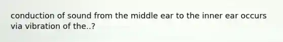 conduction of sound from the middle ear to the inner ear occurs via vibration of the..?