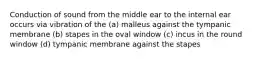 Conduction of sound from the middle ear to the internal ear occurs via vibration of the (a) malleus against the tympanic membrane (b) stapes in the oval window (c) incus in the round window (d) tympanic membrane against the stapes