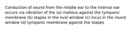 Conduction of sound from the middle ear to the internal ear occurs via vibration of the (a) malleus against the tympanic membrane (b) stapes in the oval window (c) incus in the round window (d) tympanic membrane against the stapes