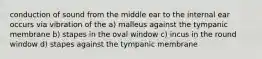 conduction of sound from the middle ear to the internal ear occurs via vibration of the a) malleus against the tympanic membrane b) stapes in the oval window c) incus in the round window d) stapes against the tympanic membrane