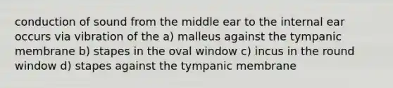 conduction of sound from the middle ear to the internal ear occurs via vibration of the a) malleus against the tympanic membrane b) stapes in the oval window c) incus in the round window d) stapes against the tympanic membrane