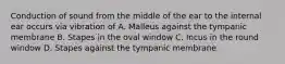 Conduction of sound from the middle of the ear to the internal ear occurs via vibration of A. Malleus against the tympanic membrane B. Stapes in the oval window C. Incus in the round window D. Stapes against the tympanic membrane