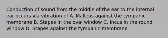 Conduction of sound from the middle of the ear to the internal ear occurs via vibration of A. Malleus against the tympanic membrane B. Stapes in the oval window C. Incus in the round window D. Stapes against the tympanic membrane