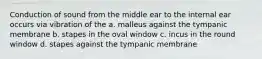 Conduction of sound from the middle ear to the internal ear occurs via vibration of the a. malleus against the tympanic membrane b. stapes in the oval window c. incus in the round window d. stapes against the tympanic membrane