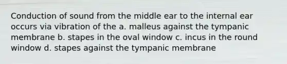 Conduction of sound from the middle ear to the internal ear occurs via vibration of the a. malleus against the tympanic membrane b. stapes in the oval window c. incus in the round window d. stapes against the tympanic membrane