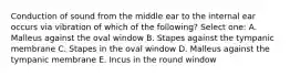 Conduction of sound from the middle ear to the internal ear occurs via vibration of which of the following? Select one: A. Malleus against the oval window B. Stapes against the tympanic membrane C. Stapes in the oval window D. Malleus against the tympanic membrane E. Incus in the round window