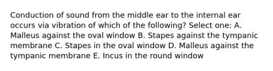 Conduction of sound from the middle ear to the internal ear occurs via vibration of which of the following? Select one: A. Malleus against the oval window B. Stapes against the tympanic membrane C. Stapes in the oval window D. Malleus against the tympanic membrane E. Incus in the round window