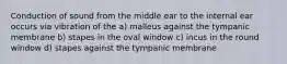 Conduction of sound from the middle ear to the internal ear occurs via vibration of the a) malleus against the tympanic membrane b) stapes in the oval window c) incus in the round window d) stapes against the tympanic membrane