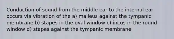 Conduction of sound from the middle ear to the internal ear occurs via vibration of the a) malleus against the tympanic membrane b) stapes in the oval window c) incus in the round window d) stapes against the tympanic membrane