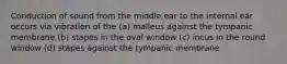 Conduction of sound from the middle ear to the internal ear occurs via vibration of the (a) malleus against the tympanic membrane (b) stapes in the oval window (c) incus in the round window (d) stapes against the tympanic membrane