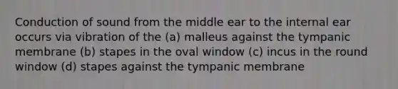 Conduction of sound from the middle ear to the internal ear occurs via vibration of the (a) malleus against the tympanic membrane (b) stapes in the oval window (c) incus in the round window (d) stapes against the tympanic membrane