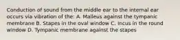 Conduction of sound from the middle ear to the internal ear occurs via vibration of the: A. Malleus against the tympanic membrane B. Stapes in the oval window C. Incus in the round window D. Tympanic membrane against the stapes