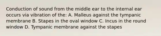 Conduction of sound from the middle ear to the internal ear occurs via vibration of the: A. Malleus against the tympanic membrane B. Stapes in the oval window C. Incus in the round window D. Tympanic membrane against the stapes