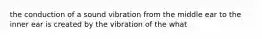 the conduction of a sound vibration from the middle ear to the inner ear is created by the vibration of the what