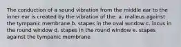 The conduction of a sound vibration from the middle ear to the inner ear is created by the vibration of the: a. malleus against the tympanic membrane b. stapes in the oval window c. incus in the round window d. stapes in the round window e. stapes against the tympanic membrane