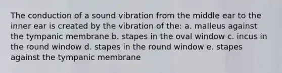 The conduction of a sound vibration from the middle ear to the inner ear is created by the vibration of the: a. malleus against the tympanic membrane b. stapes in the oval window c. incus in the round window d. stapes in the round window e. stapes against the tympanic membrane