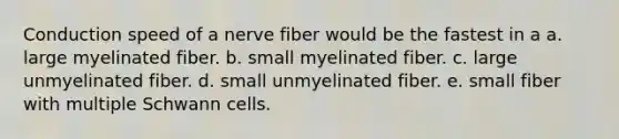 Conduction speed of a nerve fiber would be the fastest in a a. large myelinated fiber. b. small myelinated fiber. c. large unmyelinated fiber. d. small unmyelinated fiber. e. small fiber with multiple Schwann cells.