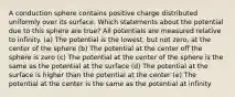 A conduction sphere contains positive charge distributed uniformly over its surface. Which statements about the potential due to this sphere are true? All potentials are measured relative to infinity. (a) The potential is the lowest, but not zero, at the center of the sphere (b) The potential at the center off the sphere is zero (c) The potential at the center of the sphere is the same as the potential at the surface (d) The potential at the surface is higher than the potential at the center (e) The potential at the center is the same as the potential at infinity