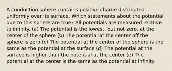 A conduction sphere contains positive charge distributed uniformly over its surface. Which statements about the potential due to this sphere are true? All potentials are measured relative to infinity. (a) The potential is the lowest, but not zero, at the center of the sphere (b) The potential at the center off the sphere is zero (c) The potential at the center of the sphere is the same as the potential at the surface (d) The potential at the surface is higher than the potential at the center (e) The potential at the center is the same as the potential at infinity