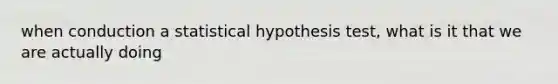 when conduction a statistical hypothesis test, what is it that we are actually doing