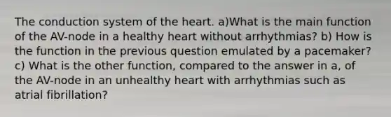 The conduction system of the heart. a)What is the main function of the AV-node in a healthy heart without arrhythmias? b) How is the function in the previous question emulated by a pacemaker? c) What is the other function, compared to the answer in a, of the AV-node in an unhealthy heart with arrhythmias such as atrial fibrillation?