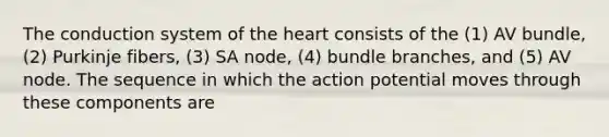 The conduction system of the heart consists of the (1) AV bundle, (2) Purkinje fibers, (3) SA node, (4) bundle branches, and (5) AV node. The sequence in which the action potential moves through these components are